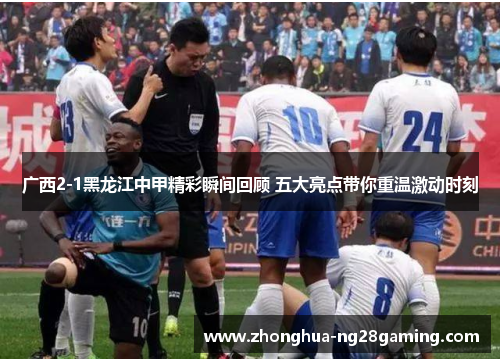 广西2-1黑龙江中甲精彩瞬间回顾 五大亮点带你重温激动时刻