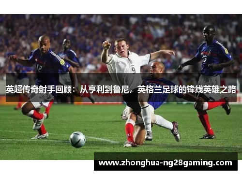 英超传奇射手回顾：从亨利到鲁尼，英格兰足球的锋线英雄之路
