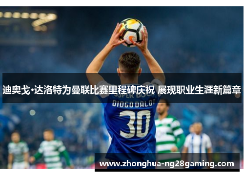 迪奥戈·达洛特为曼联比赛里程碑庆祝 展现职业生涯新篇章