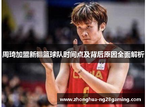 周琦加盟新疆篮球队时间点及背后原因全面解析 周琦加盟新疆篮球队时间点及背后原因全面解析