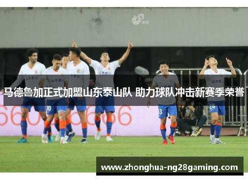 马德鲁加正式加盟山东泰山队 助力球队冲击新赛季荣誉