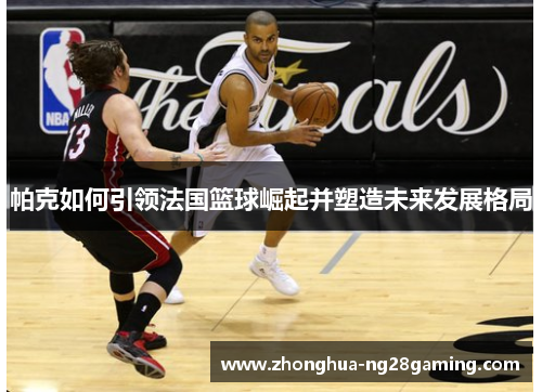 帕克如何引领法国篮球崛起并塑造未来发展格局