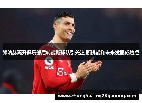 滕哈赫离开俱乐部后转战新球队引关注 新挑战和未来发展成焦点