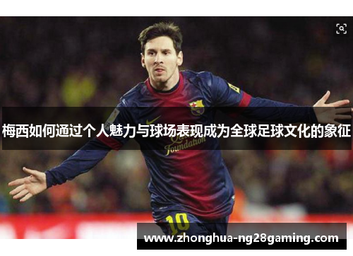 梅西如何通过个人魅力与球场表现成为全球足球文化的象征