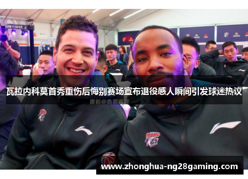 瓦拉内科莫首秀重伤后悔别赛场宣布退役感人瞬间引发球迷热议