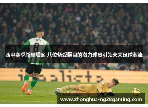 西甲赛季新星崛起 八位备受瞩目的潜力球员引领未来足球潮流