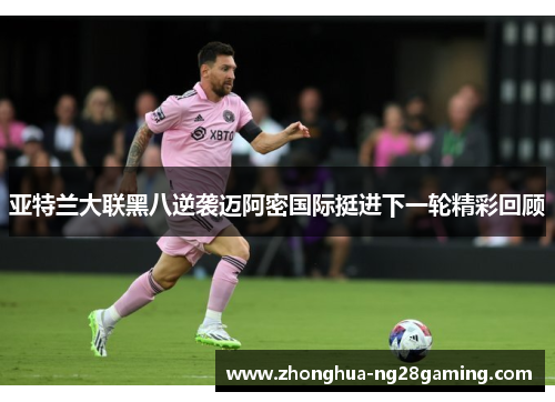 亚特兰大联黑八逆袭迈阿密国际挺进下一轮精彩回顾 亚特兰大联黑八逆袭迈阿密国际挺进下一轮精彩回顾