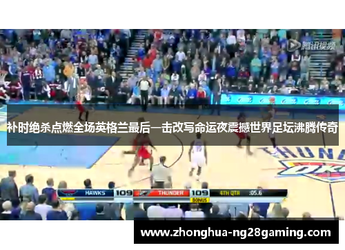 补时绝杀点燃全场英格兰最后一击改写命运夜震撼世界足坛沸腾传奇 补时绝杀点燃全场英格兰最后一击改写命运夜震撼世界足坛沸腾传奇