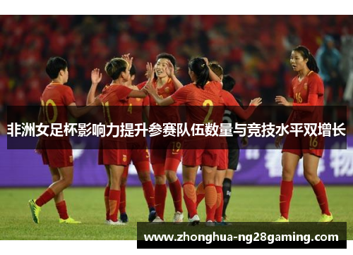 非洲女足杯影响力提升参赛队伍数量与竞技水平双增长