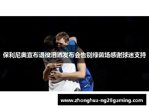 保利尼奥宣布退役泪洒发布会告别绿茵场感谢球迷支持