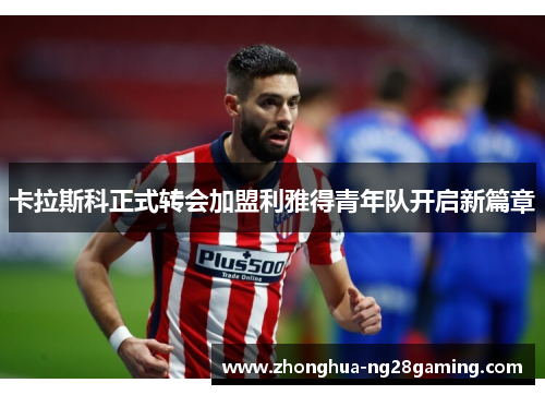 卡拉斯科正式转会加盟利雅得青年队开启新篇章 卡拉斯科正式转会加盟利雅得青年队开启新篇章